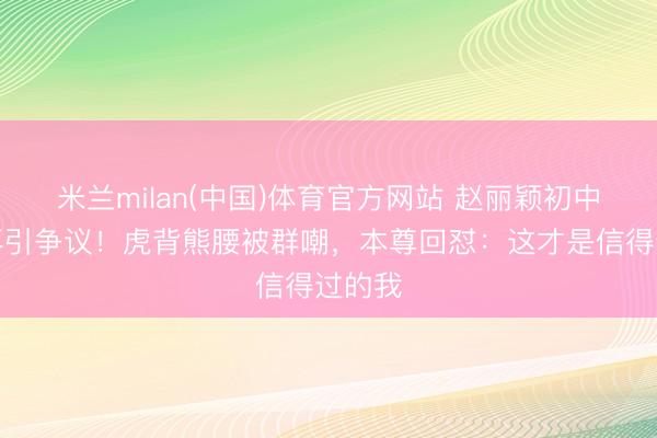 米兰milan(中国)体育官方网站 赵丽颖初中旧照再引争议！虎背熊腰被群嘲，本尊回怼：这才是信得过的我