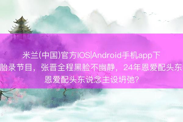 米兰(中国)官方IOS|Android手机app下载 蔡少芬带三胎录节目，张晋全程黑脸不幽静，24年恩爱配头东说念主设坍弛？