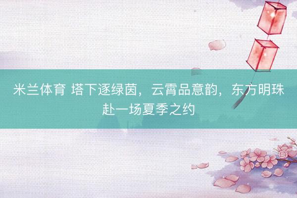 米兰体育 塔下逐绿茵，云霄品意韵，东方明珠赴一场夏季之约