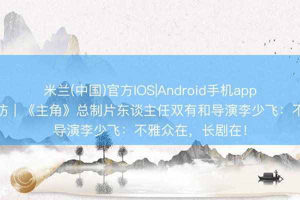 米兰(中国)官方IOS|Android手机app下载 艺见独家专访｜《主角》总制片东谈主任双有和导演李少飞：不雅众在，长剧在！