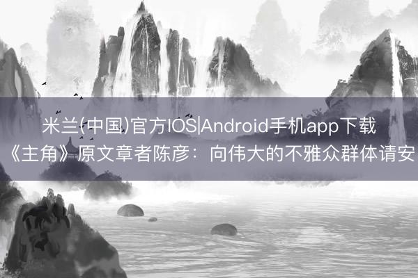 米兰(中国)官方IOS|Android手机app下载 《主角》原文章者陈彦：向伟大的不雅众群体请安！