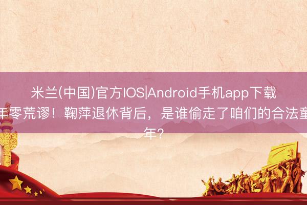 米兰(中国)官方IOS|Android手机app下载 42年零荒谬!鞠萍退休背后,是谁偷走了咱们的合法童年?