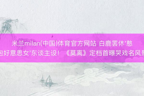 米兰milan(中国)体育官方网站 白鹿罢休'憨包好意思女'东谈主设！《莫离》定档首曝哭戏名风景
