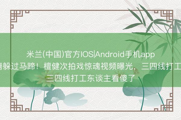 米兰(中国)官方IOS|Android手机app下载 一个翻腾躲过马蹄！檀健次拍戏惊魂视频曝光，三四线打工东谈主看傻了