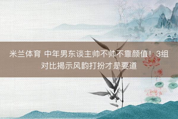 米兰体育 中年男东谈主帅不帅不靠颜值！3组对比揭示风韵打扮才是要道