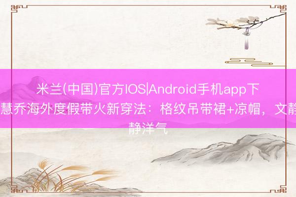 米兰(中国)官方IOS|Android手机app下载 宋慧乔海外度假带火新穿法：格纹吊带裙+凉帽，文静洋气