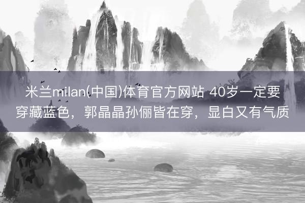 米兰milan(中国)体育官方网站 40岁一定要穿藏蓝色，郭晶晶孙俪皆在穿，显白又有气质