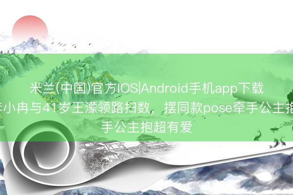 米兰(中国)官方IOS|Android手机app下载 50岁李小冉与41岁王濛领路扫数，摆同款pose牵手公主抱超有爱