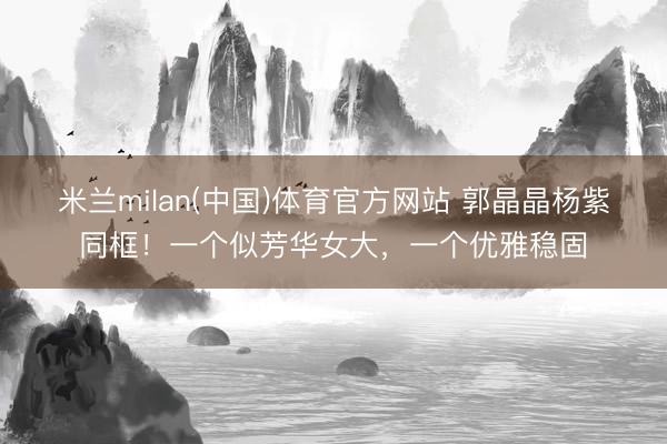 米兰milan(中国)体育官方网站 郭晶晶杨紫同框！一个似芳华女大，一个优雅稳固