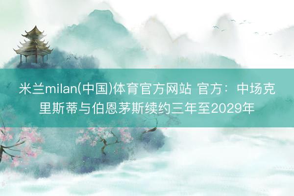 米兰milan(中国)体育官方网站 官方：中场克里斯蒂与伯恩茅斯续约三年至2029年