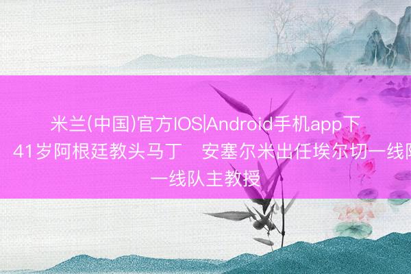 米兰(中国)官方IOS|Android手机app下载 官方：41岁阿根廷教头马丁・安塞尔米出任埃尔切一线队主教授