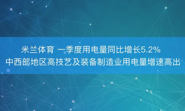 米兰体育 一季度用电量同比增长5.2% 中西部地区高技艺及装备制造业用电量增速高出