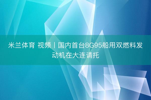 米兰体育 视频丨国内首台8G95船用双燃料发动机在大连请托