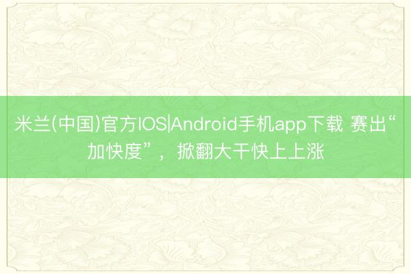 米兰(中国)官方IOS|Android手机app下载 赛出“加快度” ，掀翻大干快上上涨
