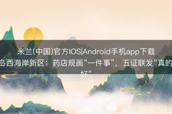 米兰(中国)官方IOS|Android手机app下载 青岛西海岸新区：药店规画“一件事”，五证联发“真的好”