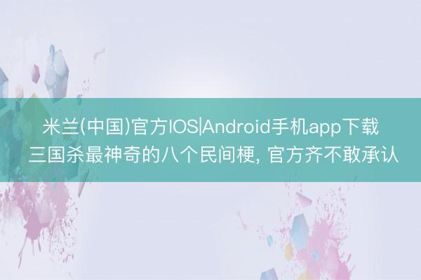 米兰(中国)官方IOS|Android手机app下载 三国杀最神奇的八个民间梗， 官方齐不敢承认