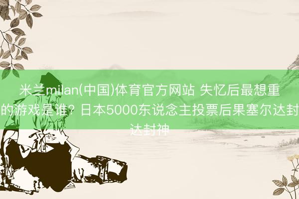 米兰milan(中国)体育官方网站 失忆后最想重玩的游戏是谁? 日本5000东说念主投票后果塞尔达封神
