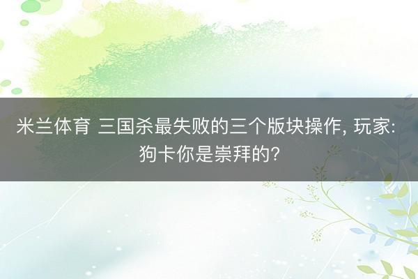 米兰体育 三国杀最失败的三个版块操作， 玩家: 狗卡你是崇拜的?