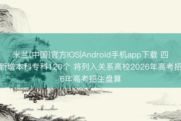 米兰(中国)官方IOS|Android手机app下载 四川高校新增本科专科120个 将列入关系高校2026年高考招生盘算