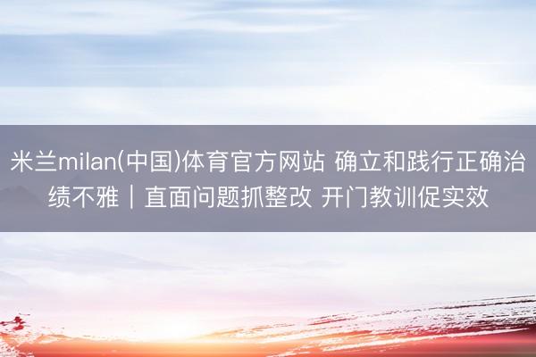 米兰milan(中国)体育官方网站 确立和践行正确治绩不雅｜直面问题抓整改 开门教训促实效