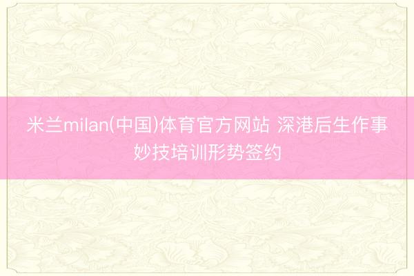 米兰milan(中国)体育官方网站 深港后生作事妙技培训形势签约