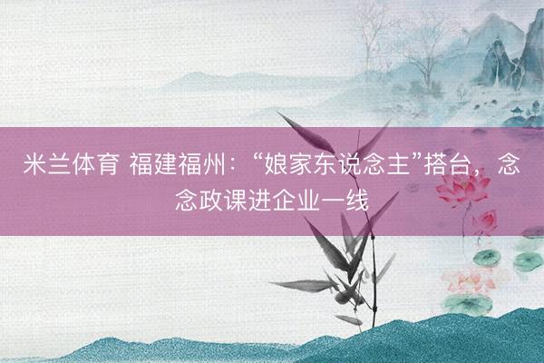 米兰体育 福建福州:“娘家东说念主”搭台,念念政课进企业一线
