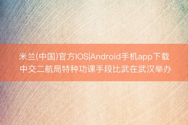 米兰(中国)官方IOS|Android手机app下载 中交二航局特种功课手段比武在武汉举办