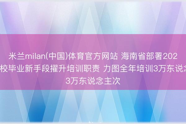 米兰milan(中国)体育官方网站 海南省部署2026届高校毕业新手段擢升培训职责 力图全年培训3万东说念主次