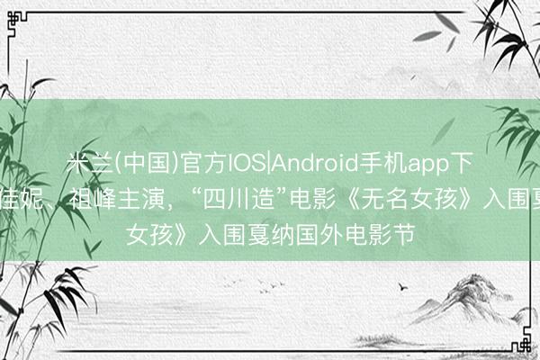 米兰(中国)官方IOS|Android手机app下载 李庚希、沈佳妮、祖峰主演，“四川造”电影《无名女孩》入围戛纳国外电影节