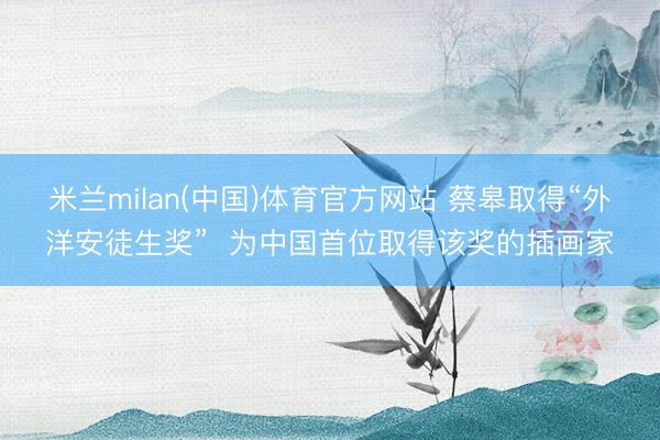 米兰milan(中国)体育官方网站 蔡皋取得“外洋安徒生奖”  为中国首位取得该奖的插画家