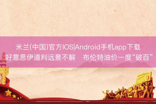 米兰(中国)官方IOS|Android手机app下载 好意思伊道判远景不解　布伦特油价一度“破百”