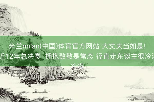 米兰milan(中国)体育官方网站 大丈夫当如是! 近12年总决赛: 拥抱致敬是常态 径直走东谈主很冷漠