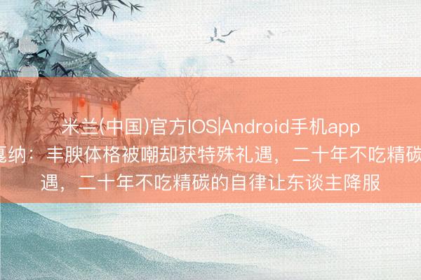 米兰(中国)官方IOS|Android手机app下载 巩俐55岁再登戛纳:丰腴体格被嘲却获特殊礼遇,二十年不吃精碳的自律让东谈主降服