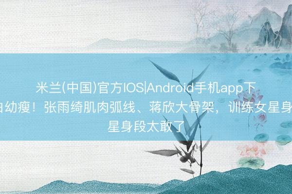 米兰(中国)官方IOS|Android手机app下载 阻隔白幼瘦！张雨绮肌肉弧线、蒋欣大骨架，训练女星身段太敢了
