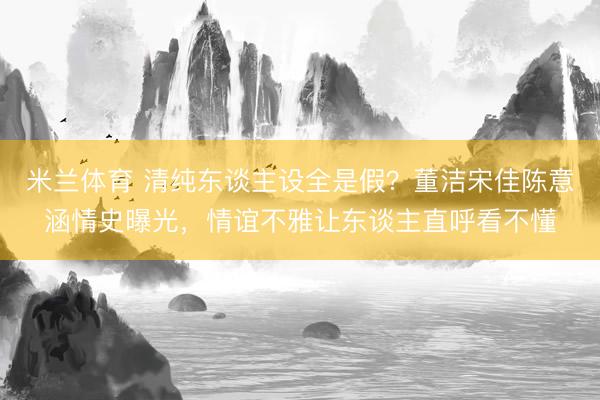 米兰体育 清纯东谈主设全是假？董洁宋佳陈意涵情史曝光，情谊不雅让东谈主直呼看不懂