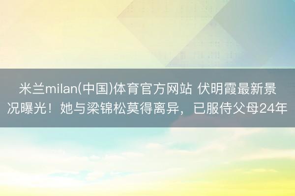 米兰milan(中国)体育官方网站 伏明霞最新景况曝光！她与梁锦松莫得离异，已服侍父母24年