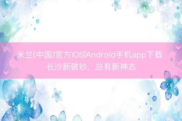 米兰(中国)官方IOS|Android手机app下载 长沙新破钞,总有新神志