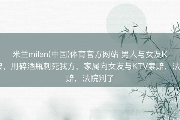 米兰milan(中国)体育官方网站 男人与女友KTV吵架，用碎酒瓶刺死我方，家属向女友与KTV索赔，法院判了