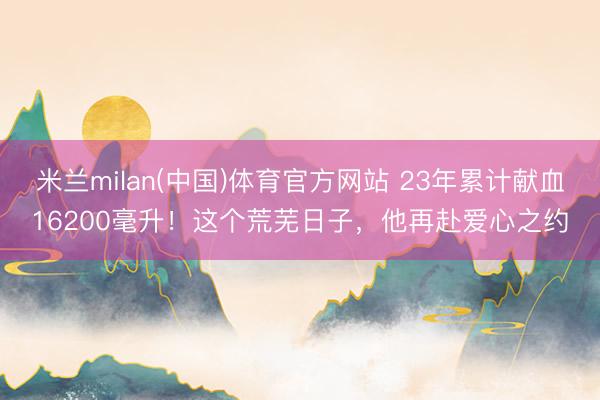 米兰milan(中国)体育官方网站 23年累计献血16200毫升！这个荒芜日子，他再赴爱心之约