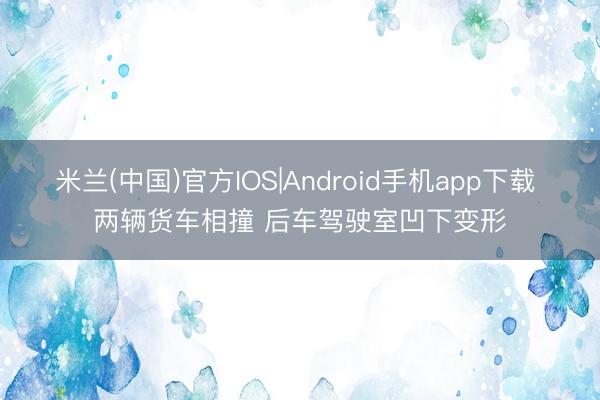 米兰(中国)官方IOS|Android手机app下载 两辆货车相撞 后车驾驶室凹下变形