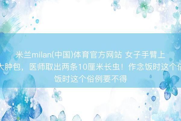 米兰milan(中国)体育官方网站 女子手臂上长鹌鹑蛋大肿包，医师取出两条10厘米长虫！作念饭时这个俗例要不得