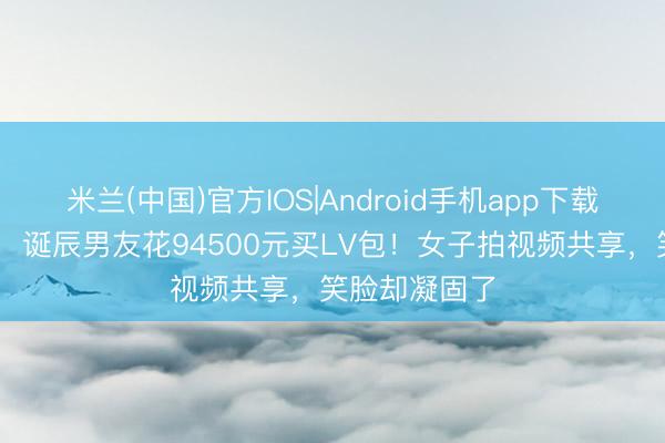 米兰(中国)官方IOS|Android手机app下载 寰宇仅两只，诞辰男友花94500元买LV包！女子拍视频共享，笑脸却凝固了