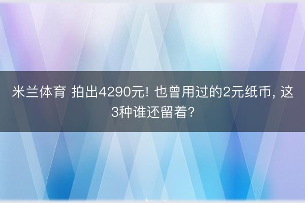 米兰体育 拍出4290元! 也曾用过的2元纸币， 这3种谁还留着?
