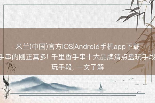 米兰(中国)官方IOS|Android手机app下载 戴千里香手串的刚正真多! 千里香手串十大品牌清点盘玩手段， 一文了解