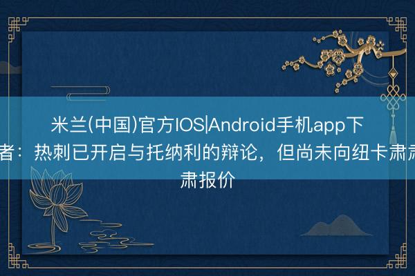 米兰(中国)官方IOS|Android手机app下载 记者：热刺已开启与托纳利的辩论，但尚未向纽卡肃肃报价