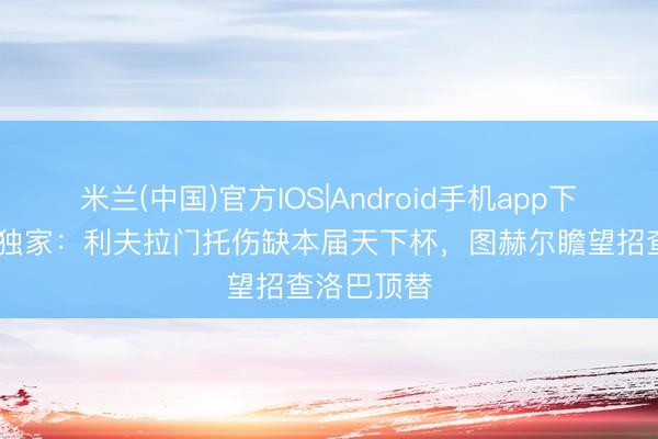 米兰(中国)官方IOS|Android手机app下载 电讯报独家：利夫拉门托伤缺本届天下杯，图赫尔瞻望招查洛巴顶替