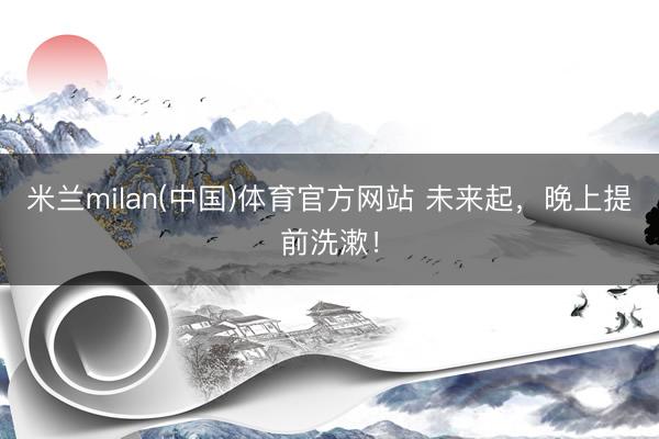 米兰milan(中国)体育官方网站 未来起,晚上提前洗漱!