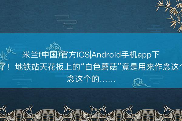 米兰(中国)官方IOS|Android手机app下载 破案了！地铁站天花板上的“白色蘑菇”竟是用来作念这个的……