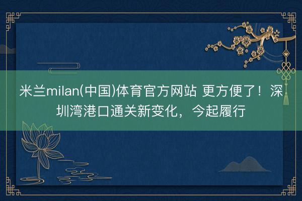 米兰milan(中国)体育官方网站 更方便了！深圳湾港口通关新变化，今起履行