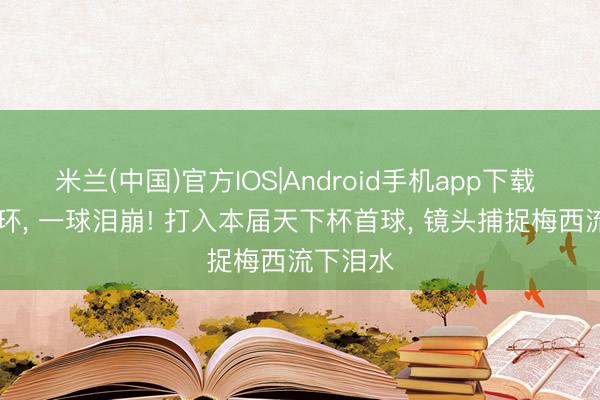 米兰(中国)官方IOS|Android手机app下载 20年循环， 一球泪崩! 打入本届天下杯首球， 镜头捕捉梅西流下泪水
